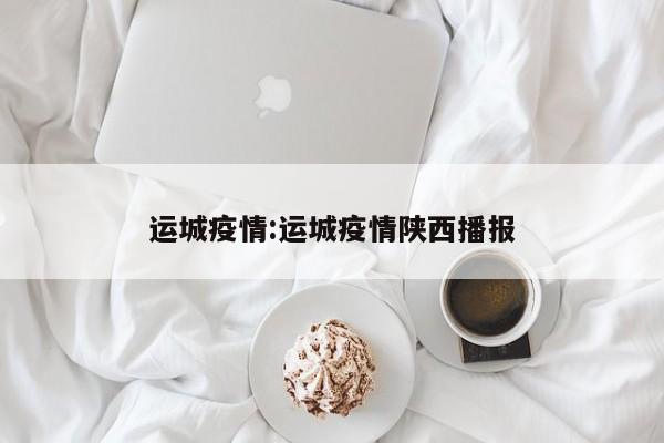 运城疫情:运城疫情陕西播报