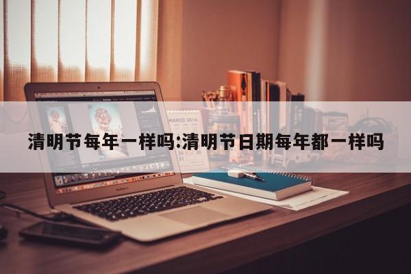 清明节每年一样吗:清明节日期每年都一样吗