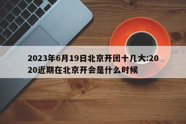 2023年6月19日北京开团十几大:2020近期在北京开会是什么时候