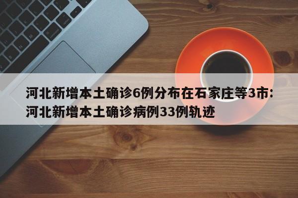 河北新增本土确诊6例分布在石家庄等3市:河北新增本土确诊病例33例轨迹