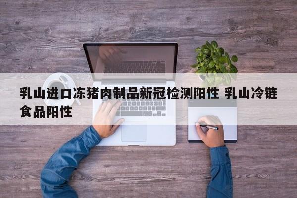 乳山进口冻猪肉制品新冠检测阳性 乳山冷链食品阳性