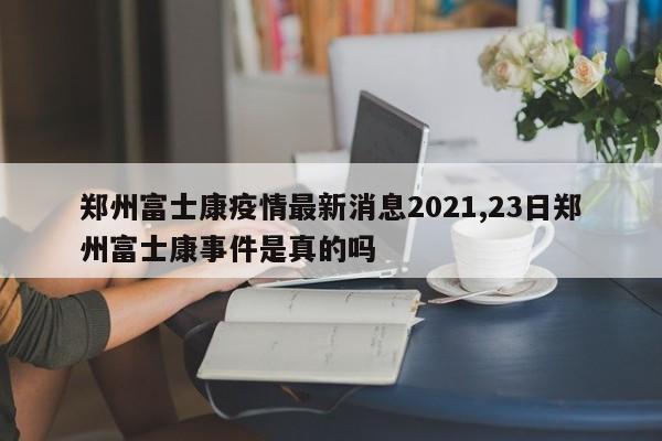 郑州富士康疫情最新消息2021,23日郑州富士康事件是真的吗