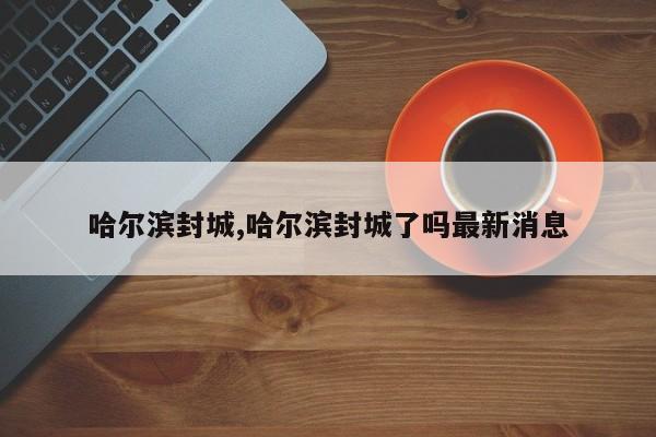 哈尔滨封城,哈尔滨封城了吗最新消息
