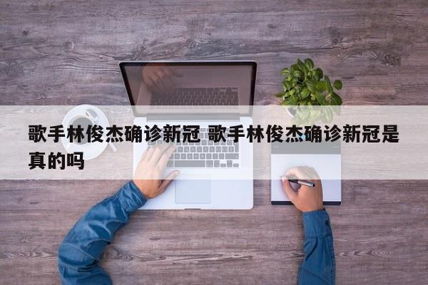 歌手林俊杰确诊新冠 歌手林俊杰确诊新冠是真的吗