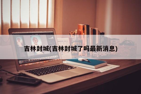 吉林封城(吉林封城了吗最新消息)