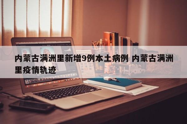 内蒙古满洲里新增9例本土病例 内蒙古满洲里疫情轨迹