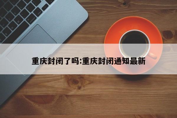 重庆封闭了吗:重庆封闭通知最新