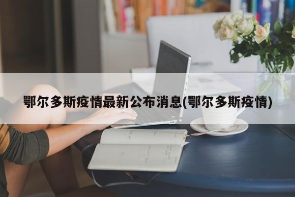 鄂尔多斯疫情最新公布消息(鄂尔多斯疫情)
