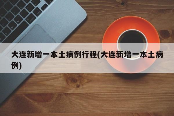 大连新增一本土病例行程(大连新增一本土病例)