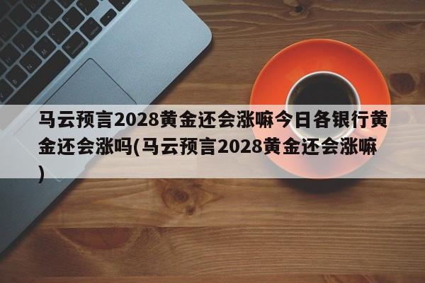 马云预言2028黄金还会涨嘛今日各银行黄金还会涨吗(马云预言2028黄金还会涨嘛)