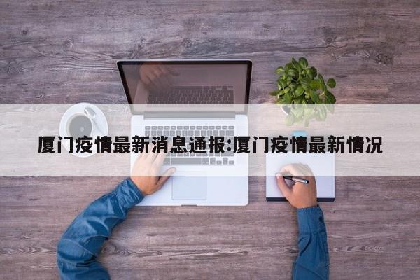 厦门疫情最新消息通报:厦门疫情最新情况