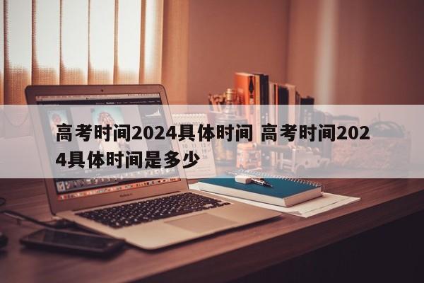 高考时间2024具体时间 高考时间2024具体时间是多少