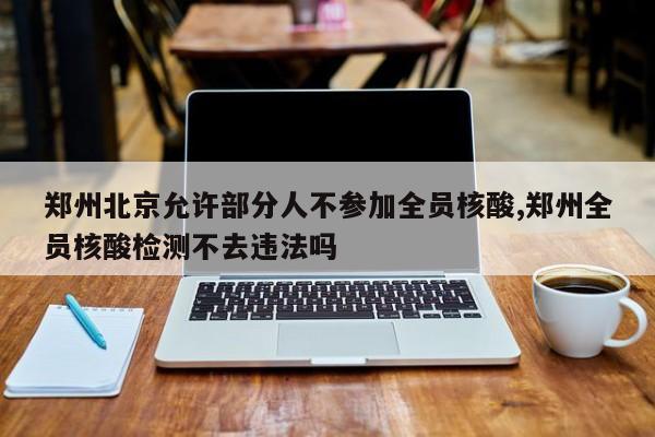 郑州北京允许部分人不参加全员核酸,郑州全员核酸检测不去违法吗