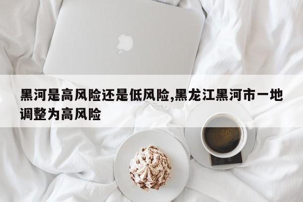 黑河是高风险还是低风险,黑龙江黑河市一地调整为高风险