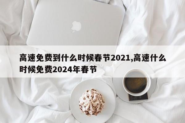 高速免费到什么时候春节2021,高速什么时候免费2024年春节
